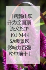 岳麓山跃升为全国顶流文旅IP 位居中国5A级景区影响力百强榜单前十