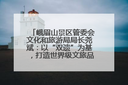 峨眉山景区管委会文化和旅游局局长尧斌：以“双遗”为基，打造世界级文旅品牌与国际典范