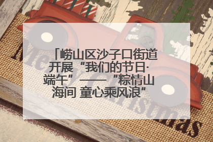 崂山区沙子口街道开展“我们的节日·端午”——“粽情山海间 童心乘风浪”文明实践活动