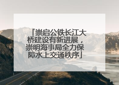 崇启公铁长江大桥建设有新进展，崇明海事局全力保障水上交通秩序