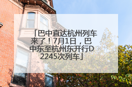 巴中直达杭州列车来了！7月1日，巴中东至杭州东开行D2245次列车