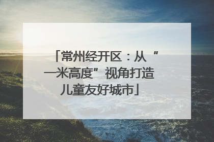 常州经开区：从“一米高度”视角打造儿童友好城市