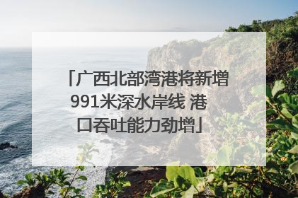 广西北部湾港将新增991米深水岸线 港口吞吐能力劲增