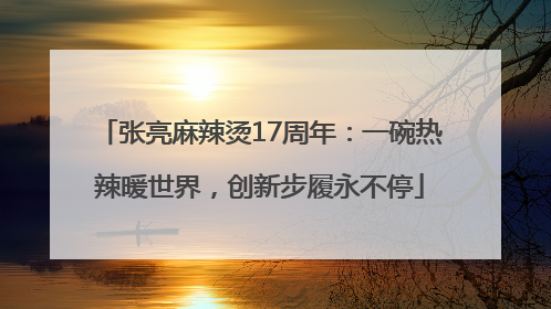 张亮麻辣烫17周年：一碗热辣暖世界，创新步履永不停