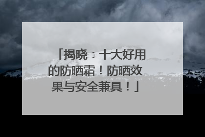 揭晓：十大好用的防晒霜！防晒效果与安全兼具！