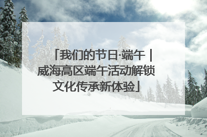 我们的节日·端午｜威海高区端午活动解锁文化传承新体验
