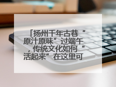 扬州千年古巷“原汁原味”过端午，传统文化如何“活起来”在这里可以找到答案