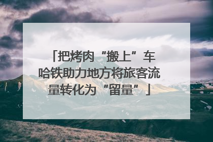 把烤肉“搬上”车 哈铁助力地方将旅客流量转化为“留量”