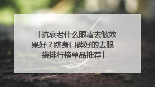 抗衰老什么眼霜去皱效果好？跻身口碑好的去眼袋排行榜单品推荐