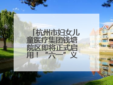 杭州市妇女儿童医疗集团钱塘院区即将正式启用！“六一”义诊活动来啦