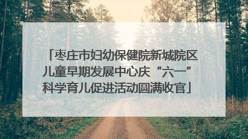枣庄市妇幼保健院新城院区儿童早期发展中心庆“六一”科学育儿促进活动圆满收官
