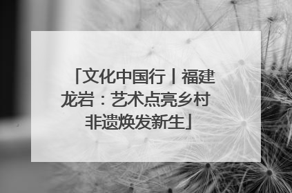 文化中国行丨福建龙岩：艺术点亮乡村 非遗焕发新生