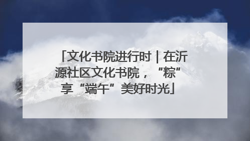 文化书院进行时｜在沂源社区文化书院，“粽”享“端午”美好时光