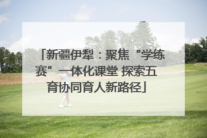 新疆伊犁：聚焦“学练赛”一体化课堂 探索五育协同育人新路径