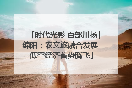 时代光影 百部川扬│绵阳：农文旅融合发展 低空经济蓄势腾飞