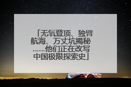 无氧登顶、独臂航海、万丈坑揭秘……他们正在改写中国极限探索史