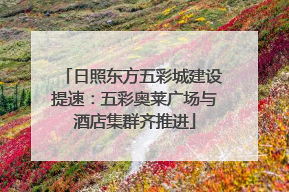 日照东方五彩城建设提速：五彩奥莱广场与酒店集群齐推进