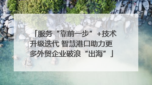 服务“靠前一步”+技术升级迭代 智慧港口助力更多外贸企业破浪“出海”