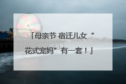 母亲节 宿迁儿女“花式宠妈”有一套！