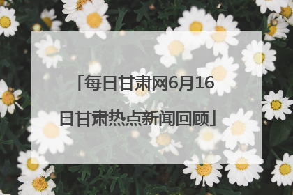 每日甘肃网6月16日甘肃热点新闻回顾