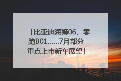 比亚迪海狮06、零跑B01……7月部分重点上市新车展望