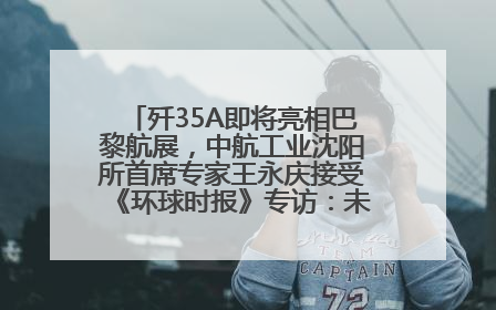 歼35A即将亮相巴黎航展，中航工业沈阳所首席专家王永庆接受《环球时报》专访：未来数量可以有很多
