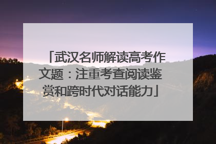 武汉名师解读高考作文题：注重考查阅读鉴赏和跨时代对话能力
