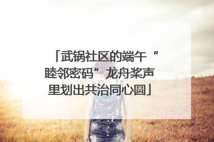 武锅社区的端午“睦邻密码”龙舟桨声里划出共治同心圆