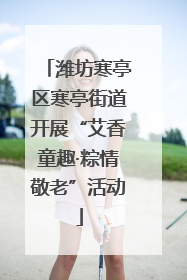 潍坊寒亭区寒亭街道开展“艾香童趣·粽情敬老”活动