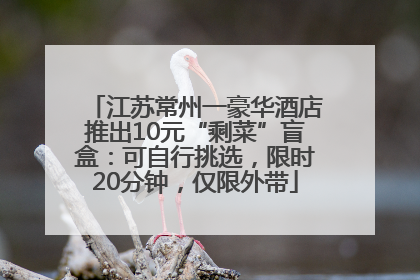江苏常州一豪华酒店推出10元“剩菜”盲盒：可自行挑选，限时20分钟，仅限外带