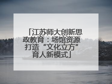 江苏师大创新思政教育：场馆资源打造“文化立方”育人新模式