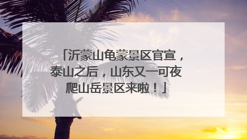 沂蒙山龟蒙景区官宣，泰山之后，山东又一可夜爬山岳景区来啦！