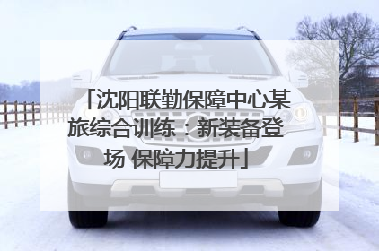 沈阳联勤保障中心某旅综合训练：新装备登场 保障力提升