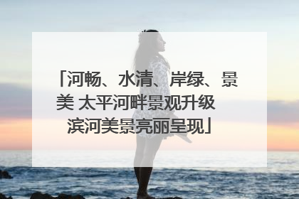 河畅、水清、岸绿、景美 太平河畔景观升级 滨河美景亮丽呈现