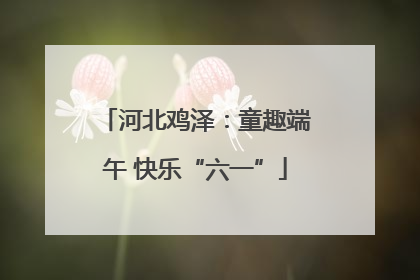 河北鸡泽：童趣端午 快乐“六一”