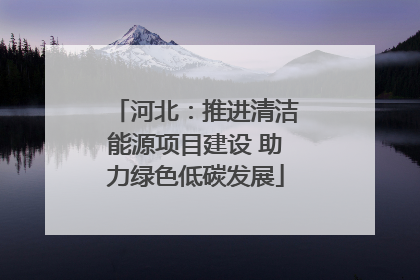 河北：推进清洁能源项目建设 助力绿色低碳发展