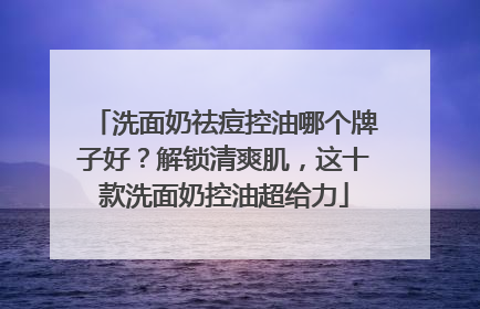 洗面奶祛痘控油哪个牌子好？解锁清爽肌，这十款洗面奶控油超给力
