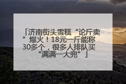 济南街头雪糕“论斤卖”爆火！18元一斤能称30多个，很多人排队买“满满一大兜”
