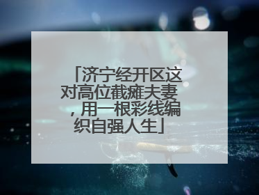 济宁经开区这对高位截瘫夫妻，用一根彩线编织自强人生