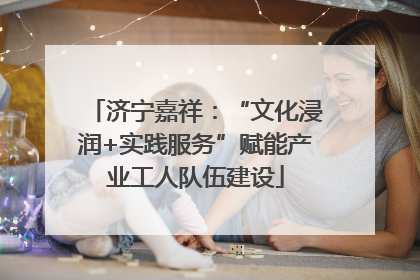 济宁嘉祥：“文化浸润+实践服务”赋能产业工人队伍建设