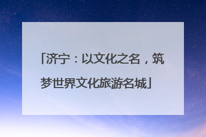 济宁：以文化之名，筑梦世界文化旅游名城