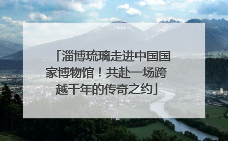 淄博琉璃走进中国国家博物馆！共赴一场跨越千年的传奇之约