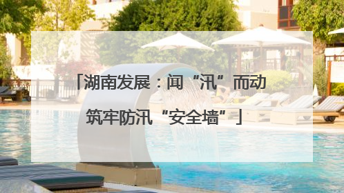 湖南发展：闻“汛”而动 筑牢防汛“安全墙”