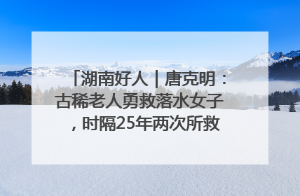 湖南好人｜唐克明：古稀老人勇救落水女子，时隔25年两次所救竟是同一人！