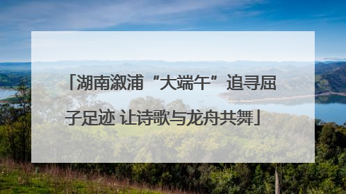 湖南溆浦“大端午”追寻屈子足迹 让诗歌与龙舟共舞