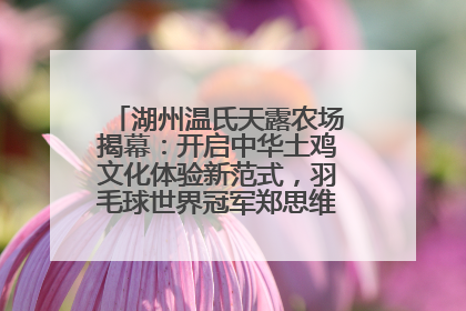 湖州温氏天露农场揭幕：开启中华土鸡文化体验新范式，羽毛球世界冠军郑思维助力品牌兴农