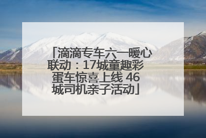 滴滴专车六一暖心联动：17城童趣彩蛋车惊喜上线 46城司机亲子活动