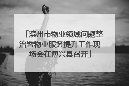 滨州市物业领域问题整治暨物业服务提升工作现场会在博兴县召开