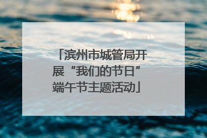 滨州市城管局开展“我们的节日”端午节主题活动