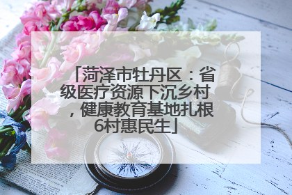 菏泽市牡丹区：省级医疗资源下沉乡村，健康教育基地扎根6村惠民生